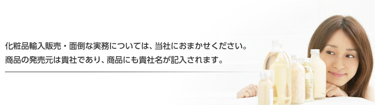 化粧品輸入販売・面倒な実務については、当社におまかせください。商品の発売元は貴社であり、商品にも貴社名が記入されます。