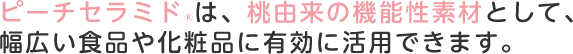 ピーチセラミド®は、桃由来の機能性素材として、幅広い食品や化粧品に有効に活用できます。